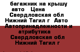 багажник на крышу авто › Цена ­ 8 500 - Свердловская обл., Нижний Тагил г. Авто » Автопринадлежности и атрибутика   . Свердловская обл.,Нижний Тагил г.